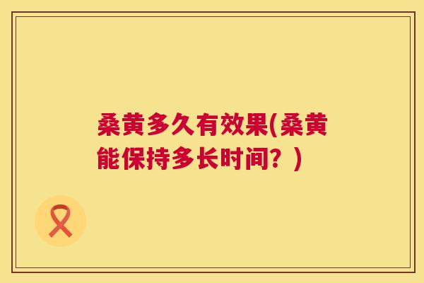 桑黄多久有效果(桑黄能保持多长时间?) 桑黄多久有效果(桑黄能保持多长时间?)