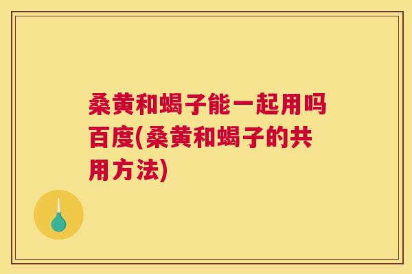 桑黄和蝎子能一起用吗百度(桑黄和蝎子的共用方法) 桑黄和蝎子能一起用吗百度(桑黄和蝎子的共用方法)