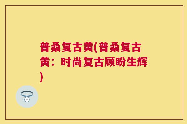 普桑复古黄(普桑复古黄:时尚复古顾盼生辉) 普桑复古黄(普桑复古黄:时尚复古顾盼生辉)