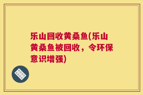 乐山回收黄桑鱼(乐山黄桑鱼被回收,令环保意识增强) 乐山回收黄桑鱼(乐山黄桑鱼被回收,令环保意识增强)