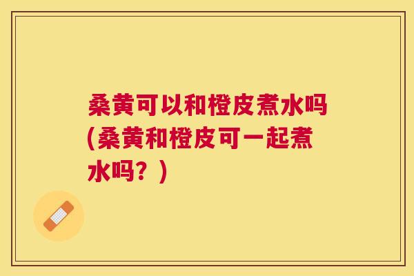 桑黄可以和橙皮煮水吗(桑黄和橙皮可一起煮水吗?) 桑黄可以和橙皮煮水吗(桑黄和橙皮可一起煮水吗?)