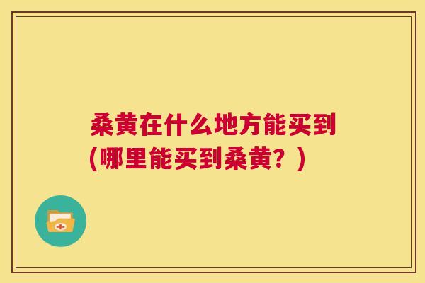 桑黄在什么地方能买到(哪里能买到桑黄?) 桑黄在什么地方能买到(哪里能买到桑黄?)