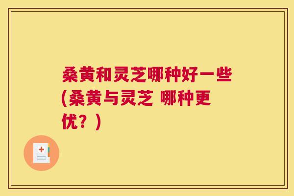 桑黄和灵芝哪种好一些(桑黄与灵芝 哪种更优?) 桑黄和灵芝哪种好一些(桑黄与灵芝 哪种更优?)