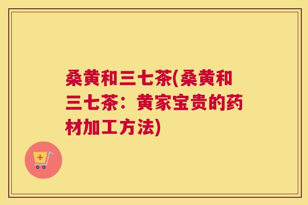 桑黄和三七茶(桑黄和三七茶:黄家宝贵的药材加工方法) 桑黄和三七茶(桑黄和三七茶:黄家宝贵的药材加工方法)