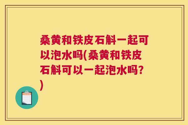 桑黄和铁皮石斛一起可以泡水吗(桑黄和铁皮石斛可以一起泡水吗?) 桑黄和铁皮石斛一起可以泡水吗(桑黄和铁皮石斛可以一起泡水吗?)