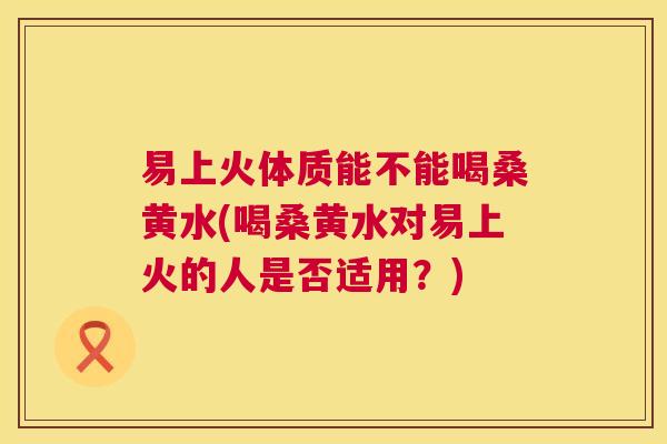 易上火体质能不能喝桑黄水(喝桑黄水对易上火的人是否适用?) 易上火体质能不能喝桑黄水(喝桑黄水对易上火的人是否适用?)