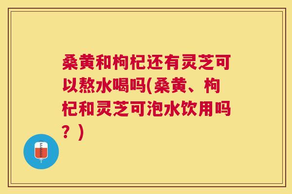 桑黄和枸杞还有灵芝可以熬水喝吗(桑黄、枸杞和灵芝可泡水饮用吗？)