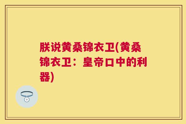 朕说黄桑锦衣卫(黄桑锦衣卫:皇帝口中的利器) 朕说黄桑锦衣卫(黄桑锦衣卫:皇帝口中的利器)