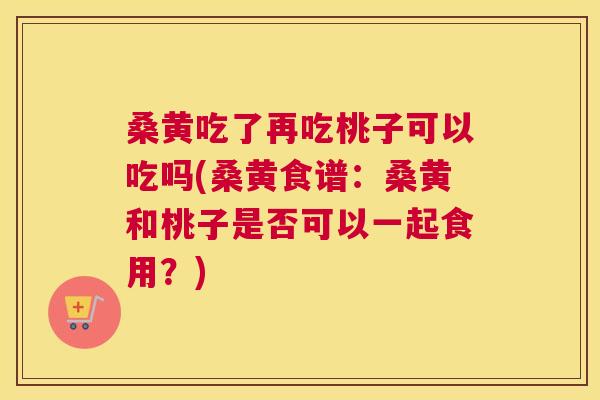 桑黄吃了再吃桃子可以吃吗(桑黄食谱：桑黄和桃子是否可以一起食用？)