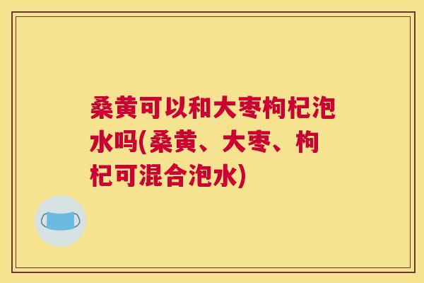 桑黄可以和大枣枸杞泡水吗(桑黄、大枣、枸杞可混合泡水) 桑黄可以和大枣枸杞泡水吗(桑黄、大枣、枸杞可混合泡水)