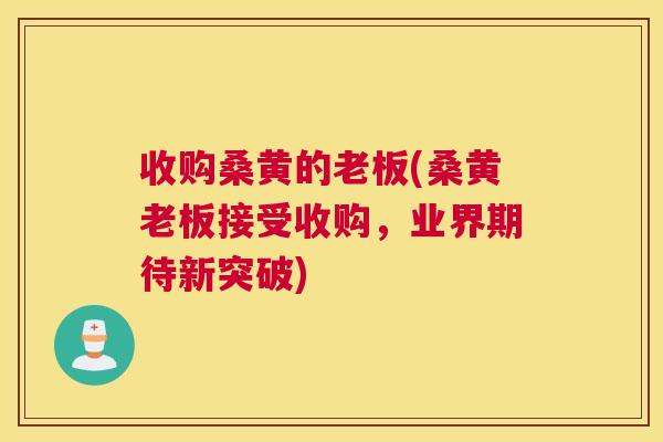 收购桑黄的老板(桑黄老板接受收购,业界期待新突破) 收购桑黄的老板(桑黄老板接受收购,业界期待新突破)