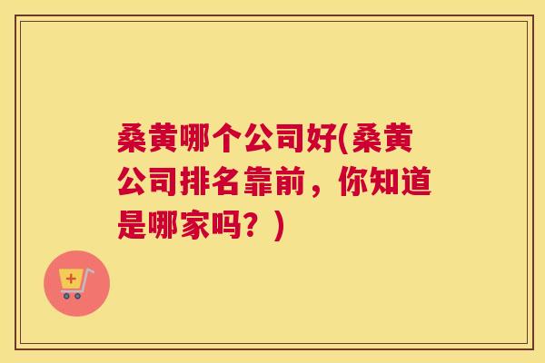 桑黄哪个公司好(桑黄公司排名靠前,你知道是哪家吗?) 桑黄哪个公司好(桑黄公司排名靠前,你知道是哪家吗?)