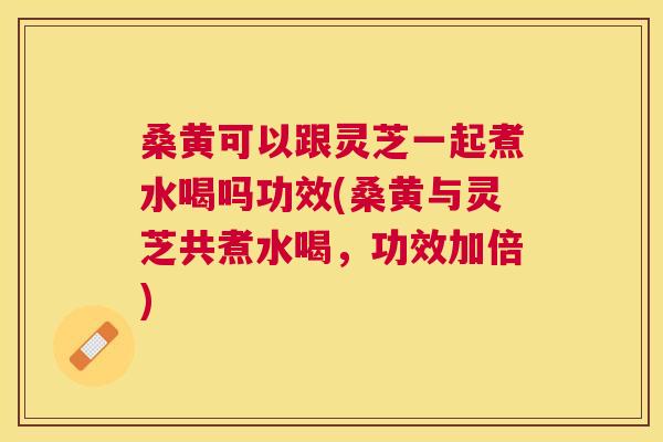 桑黄可以跟灵芝一起煮水喝吗功效(桑黄与灵芝共煮水喝,功效加倍) 桑黄可以跟灵芝一起煮水喝吗功效(桑黄与灵芝共煮水喝,功效加倍)