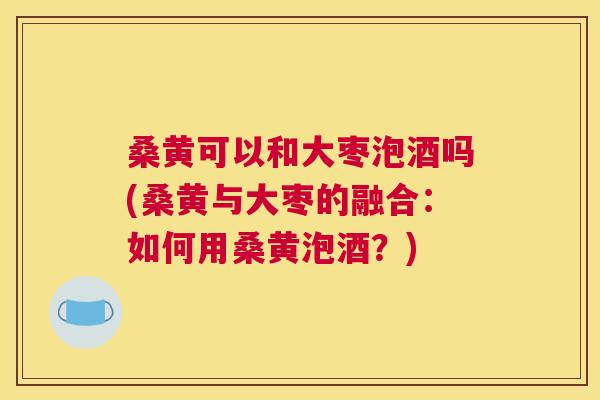 桑黄可以和大枣泡酒吗(桑黄与大枣的融合:如何用桑黄泡酒?) 桑黄可以和大枣泡酒吗(桑黄与大枣的融合:如何用桑黄泡酒?)