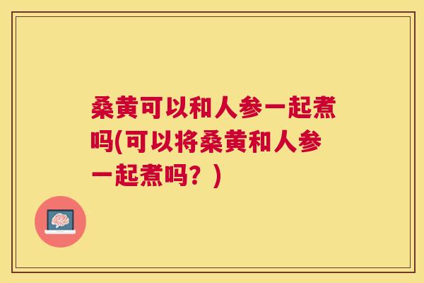 桑黄可以和人参一起煮吗(可以将桑黄和人参一起煮吗?) 桑黄可以和人参一起煮吗(可以将桑黄和人参一起煮吗?)