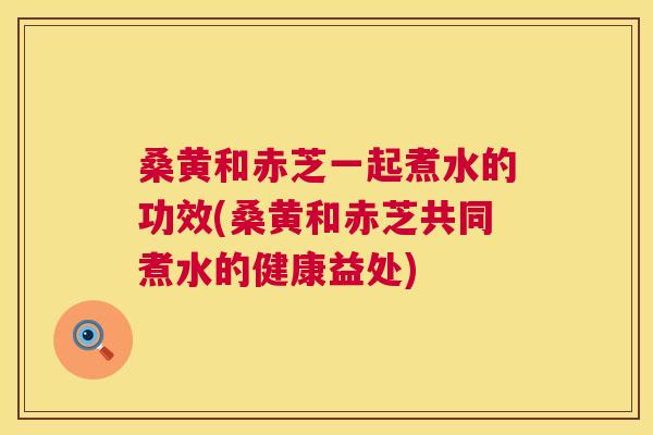 桑黄和赤芝一起煮水的功效(桑黄和赤芝共同煮水的健康益处) 桑黄和赤芝一起煮水的功效(桑黄和赤芝共同煮水的健康益处)