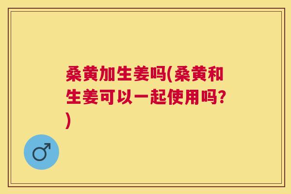 桑黄加生姜吗(桑黄和生姜可以一起使用吗?) 桑黄加生姜吗(桑黄和生姜可以一起使用吗?)