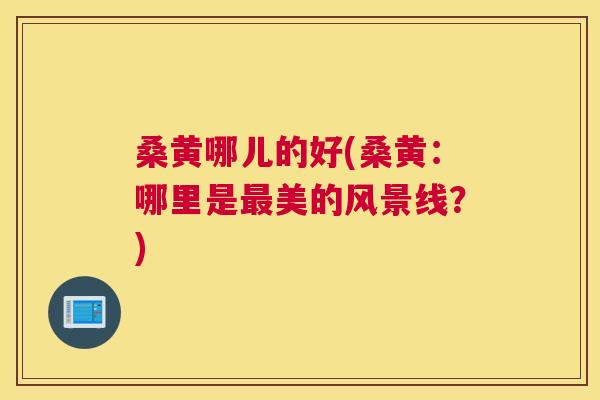 桑黄哪儿的好(桑黄：哪里是美的风景线？)