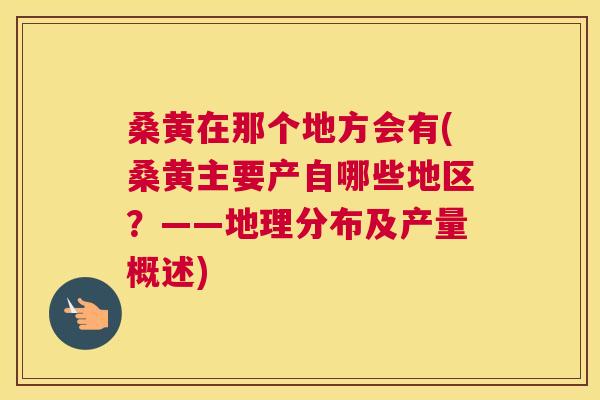 桑黄在那个地方会有(桑黄主要产自哪些地区?——地理分布及产量概述) 桑黄在那个地方会有(桑黄主要产自哪些地区?——地理分布及产量概述)