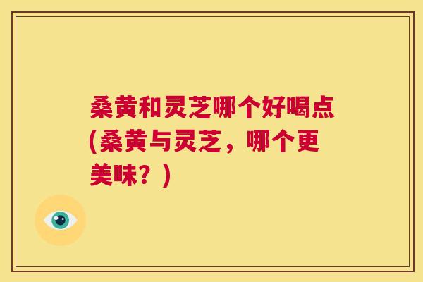 桑黄和灵芝哪个好喝点(桑黄与灵芝，哪个更美味？)