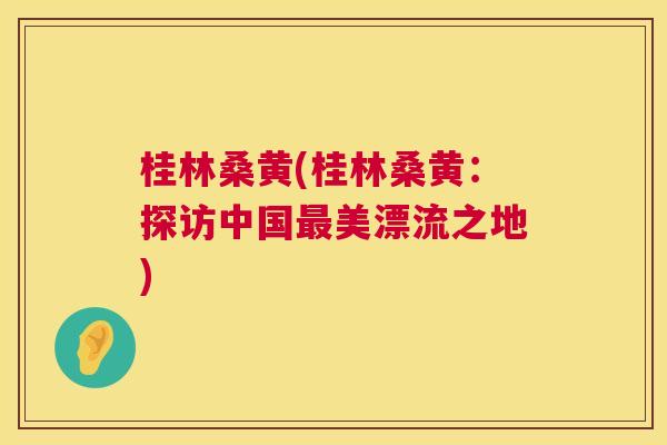 桂林桑黄(桂林桑黄:探访中国美漂流之地) 桂林桑黄(桂林桑黄:探访中国美漂流之地)