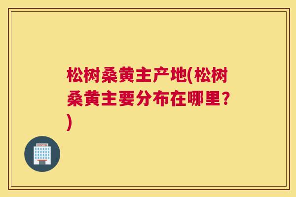 松树桑黄主产地(松树桑黄主要分布在哪里?) 松树桑黄主产地(松树桑黄主要分布在哪里?)