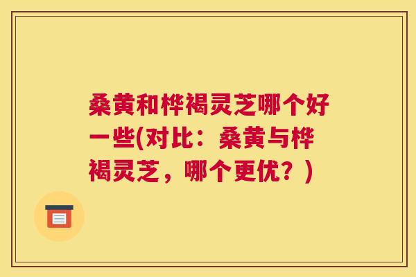 桑黄和桦褐灵芝哪个好一些(对比:桑黄与桦褐灵芝,哪个更优?) 桑黄和桦褐灵芝哪个好一些(对比:桑黄与桦褐灵芝,哪个更优?)