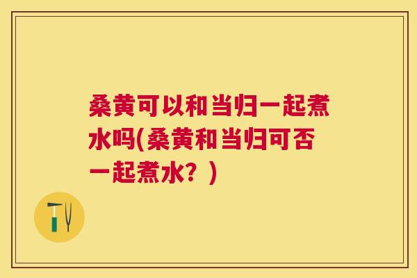 桑黄可以和当归一起煮水吗(桑黄和当归可否一起煮水?) 桑黄可以和当归一起煮水吗(桑黄和当归可否一起煮水?)