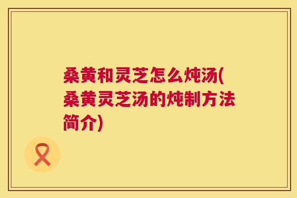 桑黄和灵芝怎么炖汤(桑黄灵芝汤的炖制方法简介) 桑黄和灵芝怎么炖汤(桑黄灵芝汤的炖制方法简介)
