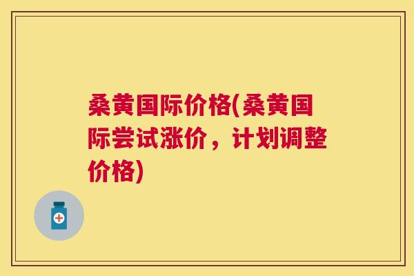 桑黄国际价格(桑黄国际尝试涨价,计划调整价格) 桑黄国际价格(桑黄国际尝试涨价,计划调整价格)