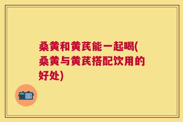 桑黄和黄芪能一起喝(桑黄与黄芪搭配饮用的好处) 桑黄和黄芪能一起喝(桑黄与黄芪搭配饮用的好处)