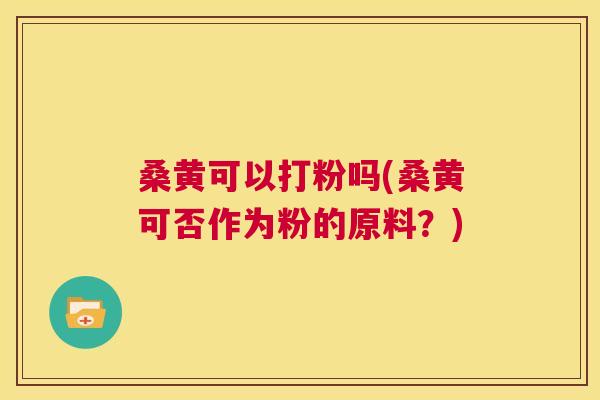 桑黄可以打粉吗(桑黄可否作为粉的原料？)