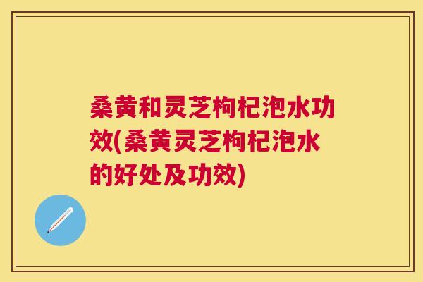 桑黄和灵芝枸杞泡水功效(桑黄灵芝枸杞泡水的好处及功效) 桑黄和灵芝枸杞泡水功效(桑黄灵芝枸杞泡水的好处及功效)