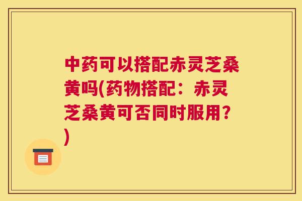 可以搭配赤灵芝桑黄吗(搭配:赤灵芝桑黄可否同时服用?) 可以搭配赤灵芝桑黄吗(搭配:赤灵芝桑黄可否同时服用?)