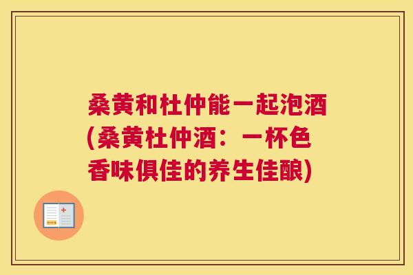 桑黄和杜仲能一起泡酒(桑黄杜仲酒:一杯色香味俱佳的养生佳酿) 桑黄和杜仲能一起泡酒(桑黄杜仲酒:一杯色香味俱佳的养生佳酿)