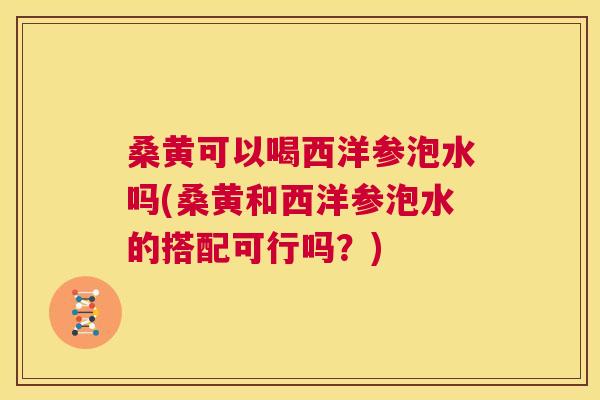桑黄可以喝西洋参泡水吗(桑黄和西洋参泡水的搭配可行吗？)