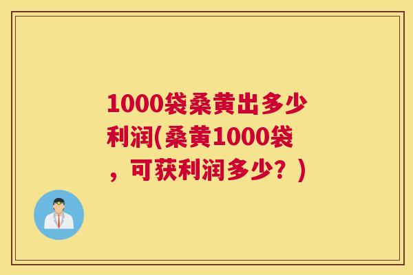 1000袋桑黄出多少利润(桑黄1000袋,可获利润多少?) 1000袋桑黄出多少利润(桑黄1000袋,可获利润多少?)