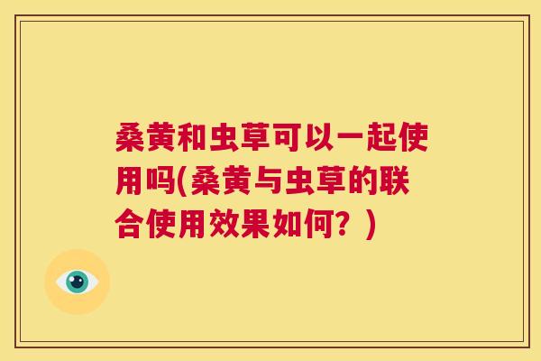 桑黄和虫草可以一起使用吗(桑黄与虫草的联合使用效果如何?) 桑黄和虫草可以一起使用吗(桑黄与虫草的联合使用效果如何?)