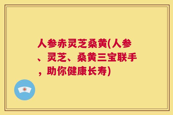 人参赤灵芝桑黄(人参、灵芝、桑黄三宝联手,助你健康长寿) 人参赤灵芝桑黄(人参、灵芝、桑黄三宝联手,助你健康长寿)