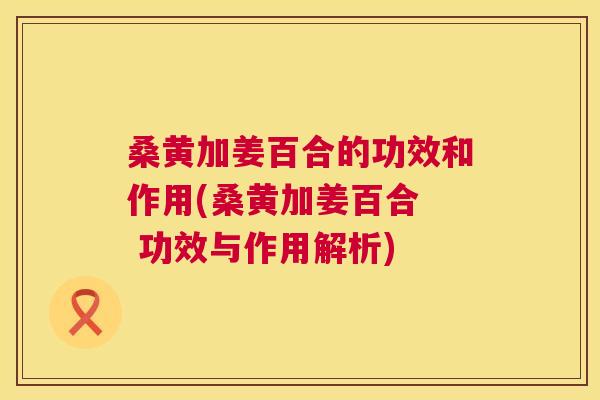 桑黄加姜百合的功效和作用(桑黄加姜百合 功效与作用解析) 桑黄加姜百合的功效和作用(桑黄加姜百合 功效与作用解析)