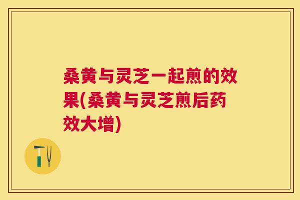 桑黄与灵芝一起煎的效果(桑黄与灵芝煎后大增) 桑黄与灵芝一起煎的效果(桑黄与灵芝煎后大增)