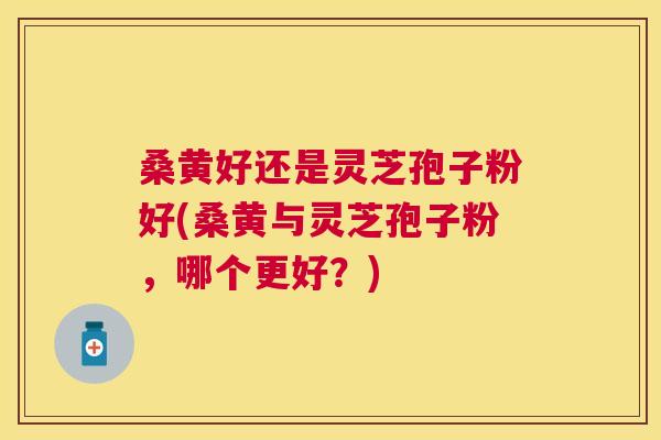 桑黄好还是灵芝孢子粉好(桑黄与灵芝孢子粉,哪个更好?) 桑黄好还是灵芝孢子粉好(桑黄与灵芝孢子粉,哪个更好?)