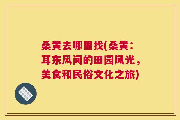 桑黄去哪里找(桑黄:耳东风间的田园风光,美食和民俗文化之旅) 桑黄去哪里找(桑黄:耳东风间的田园风光,美食和民俗文化之旅)