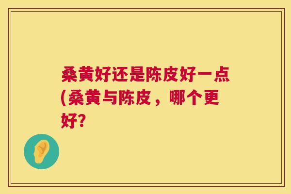 桑黄好还是陈皮好一点(桑黄与陈皮,哪个更好? 桑黄好还是陈皮好一点(桑黄与陈皮,哪个更好?