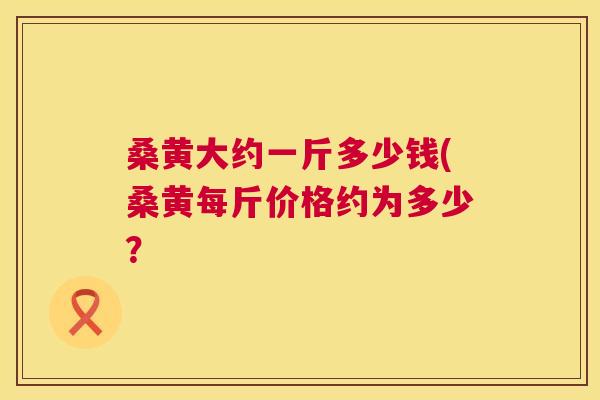 桑黄大约一斤多少钱(桑黄每斤价格约为多少? 桑黄大约一斤多少钱(桑黄每斤价格约为多少?