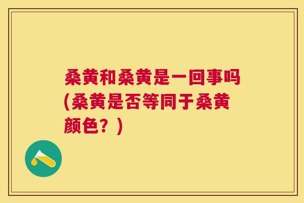 桑黄和桑黄是一回事吗(桑黄是否等同于桑黄颜色?) 桑黄和桑黄是一回事吗(桑黄是否等同于桑黄颜色?)