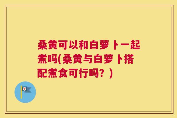 桑黄可以和白萝卜一起煮吗(桑黄与白萝卜搭配煮食可行吗?) 桑黄可以和白萝卜一起煮吗(桑黄与白萝卜搭配煮食可行吗?)