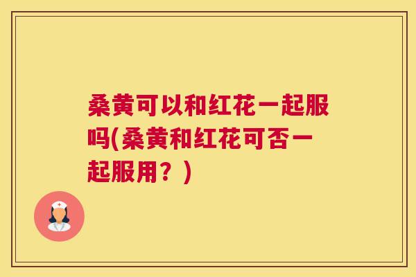 桑黄可以和红花一起服吗(桑黄和红花可否一起服用?) 桑黄可以和红花一起服吗(桑黄和红花可否一起服用?)