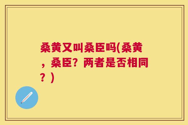 桑黄又叫桑臣吗(桑黄,桑臣?两者是否相同?) 桑黄又叫桑臣吗(桑黄,桑臣?两者是否相同?)