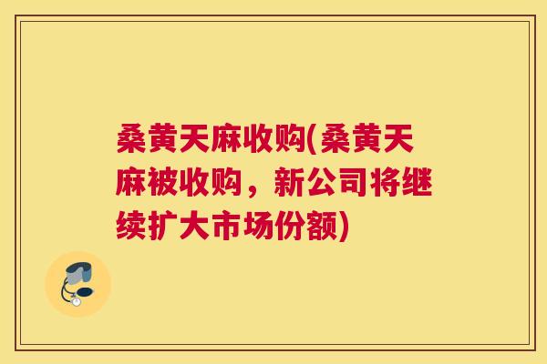 桑黄天麻收购(桑黄天麻被收购,新公司将继续扩大市场份额) 桑黄天麻收购(桑黄天麻被收购,新公司将继续扩大市场份额)